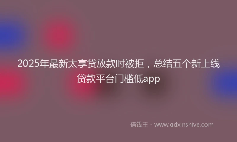 2025年最新太享贷放款时被拒，总结五个新上线贷款平台门槛低app
