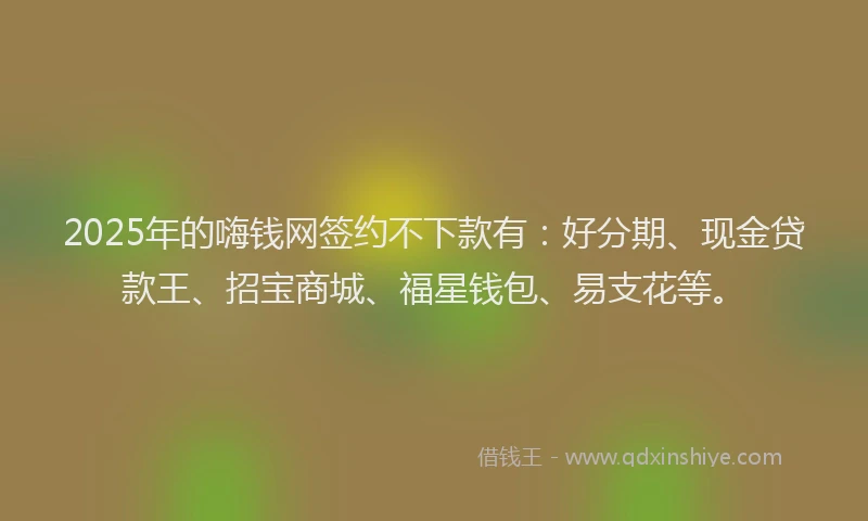 2025年的嗨钱网签约不下款有：好分期、现金贷款王、招宝商城、福星钱包、易支花等。