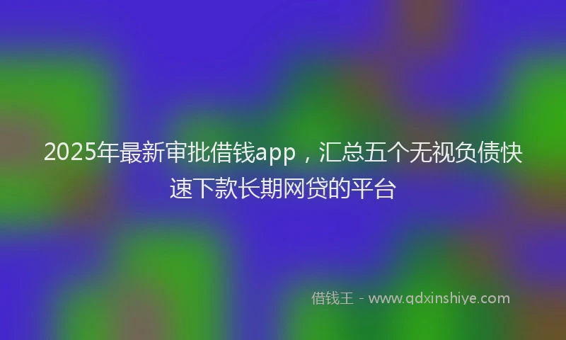 2025年最新审批借钱app，汇总五个无视负债快速下款长期网贷的平台