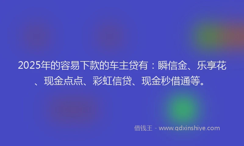 2025年的容易下款的车主贷有：瞬信金、乐享花、现金点点、彩虹信贷、现金秒借通等。