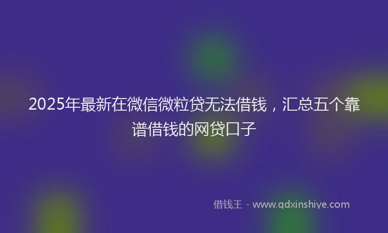 2025年最新在微信微粒贷无法借钱，汇总五个靠谱借钱的网贷口子