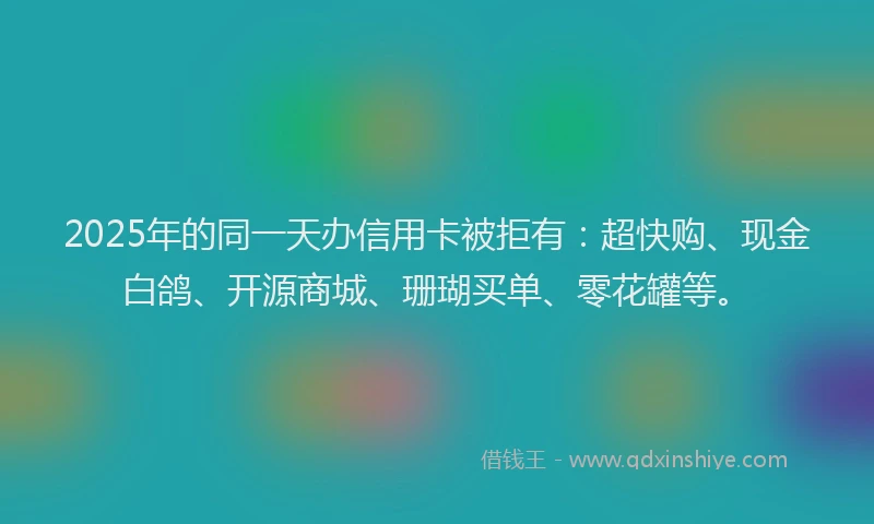 2025年的同一天办信用卡被拒有：超快购、现金白鸽、开源商城、珊瑚买单、零花罐等。