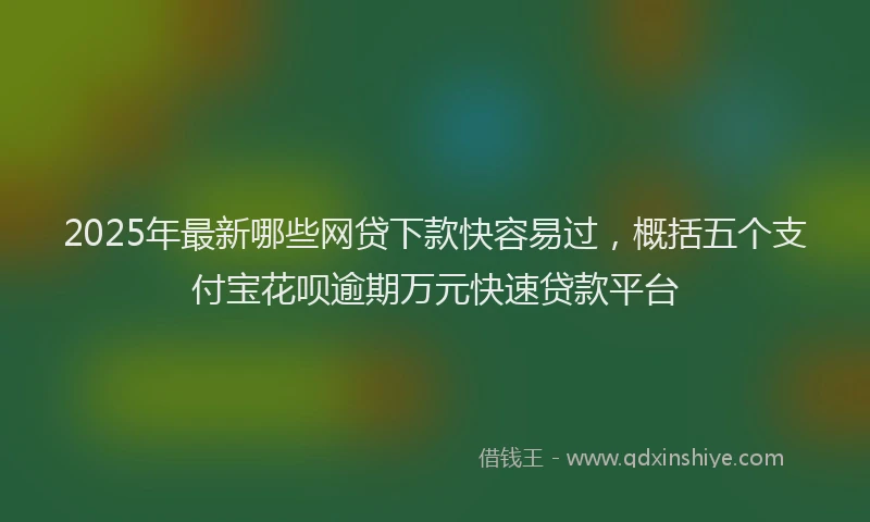 2025年最新哪些网贷下款快容易过，概括五个支付宝花呗逾期万元快速贷款平台
