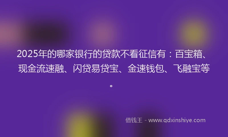 2025年的哪家银行的贷款不看征信有：百宝箱、现金流速融、闪贷易贷宝、金速钱包、飞融宝等。