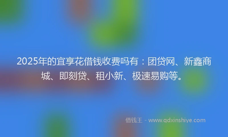 2025年的宜享花借钱收费吗有：团贷网、新鑫商城、即刻贷、租小新、极速易购等。