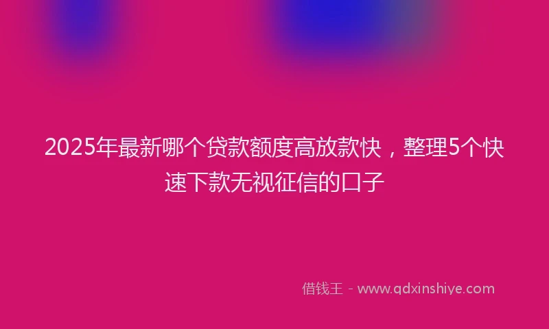 2025年最新哪个贷款额度高放款快，整理5个快速下款无视征信的口子