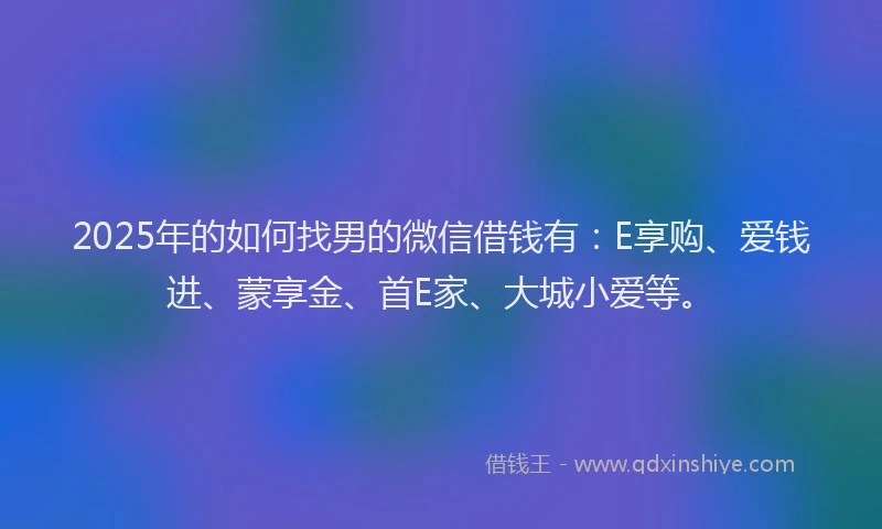 2025年的如何找男的微信借钱有：E享购、爱钱进、蒙享金、首E家、大城小爱等。