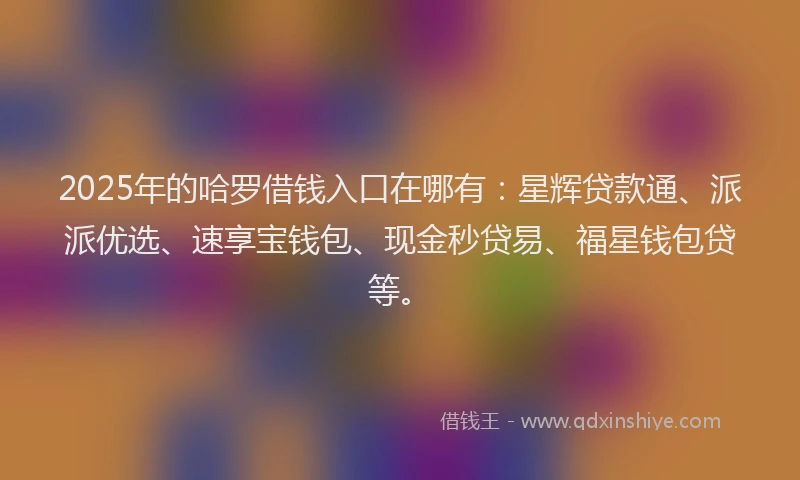 2025年的哈罗借钱入口在哪有：星辉贷款通、派派优选、速享宝钱包、现金秒贷易、福星钱包贷等。