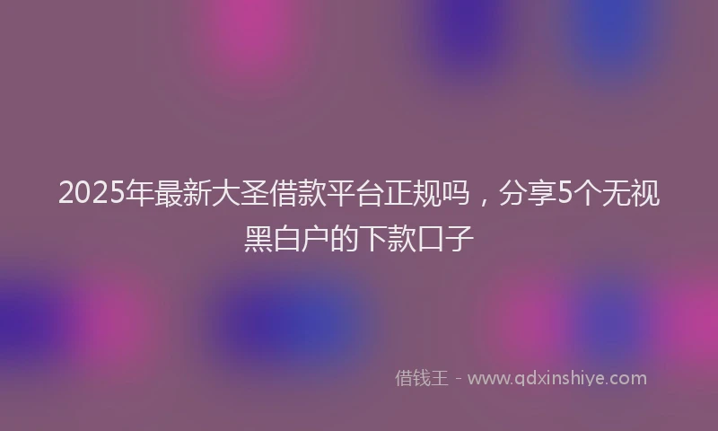 2025年最新大圣借款平台正规吗，分享5个无视黑白户的下款口子