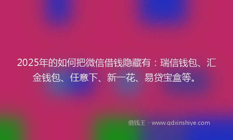 2025年的如何把微信借钱隐藏有：瑞信钱包、汇金钱包、任意下、新一花、易贷宝盒等。