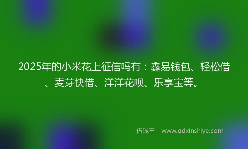 2025年的小米花上征信吗有：鑫易钱包、轻松借、麦芽快借、洋洋花呗、乐享宝等。