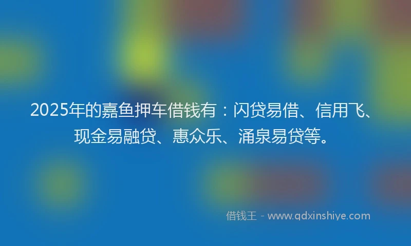 2025年的嘉鱼押车借钱有：闪贷易借、信用飞、现金易融贷、惠众乐、涌泉易贷等。