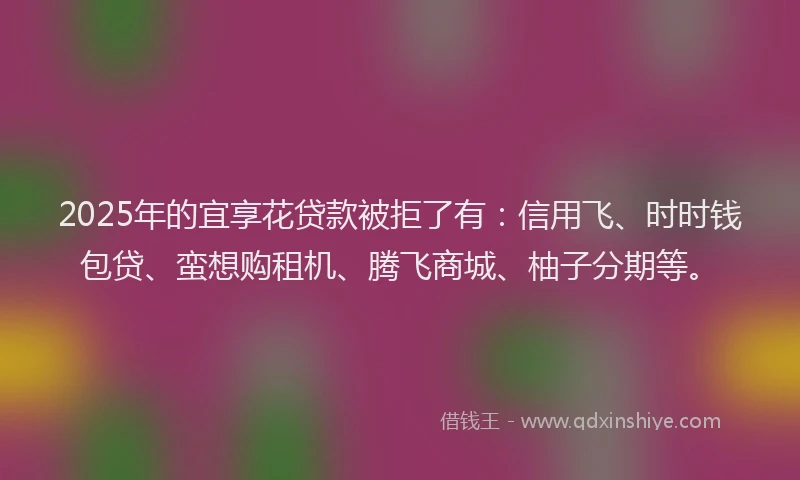 2025年的宜享花贷款被拒了有：信用飞、时时钱包贷、蛮想购租机、腾飞商城、柚子分期等。