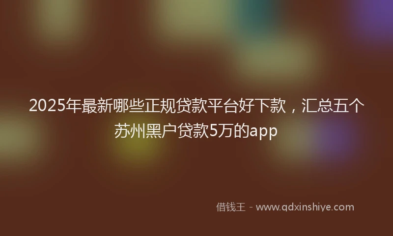 2025年最新哪些正规贷款平台好下款，汇总五个苏州黑户贷款5万的app
