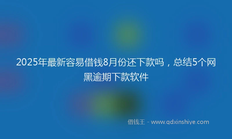 2025年最新容易借钱8月份还下款吗，总结5个网黑逾期下款软件