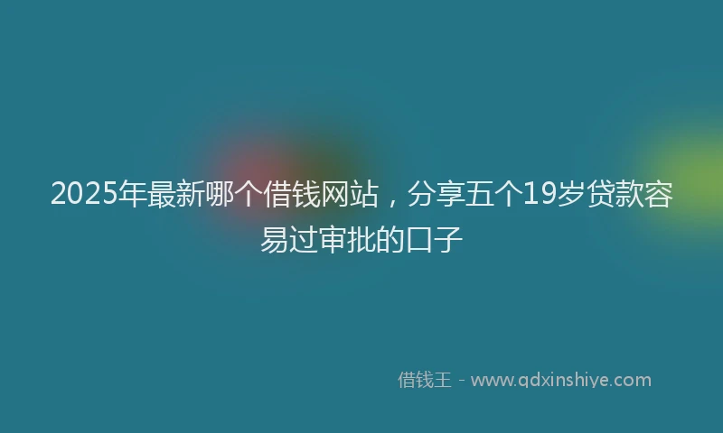 2025年最新哪个借钱网站，分享五个19岁贷款容易过审批的口子