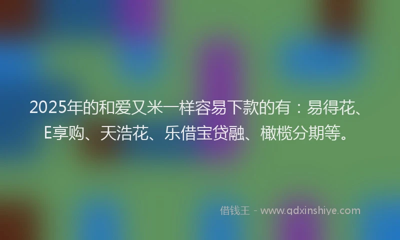 2025年的和爱又米一样容易下款的有：易得花、E享购、天浩花、乐借宝贷融、橄榄分期等。
