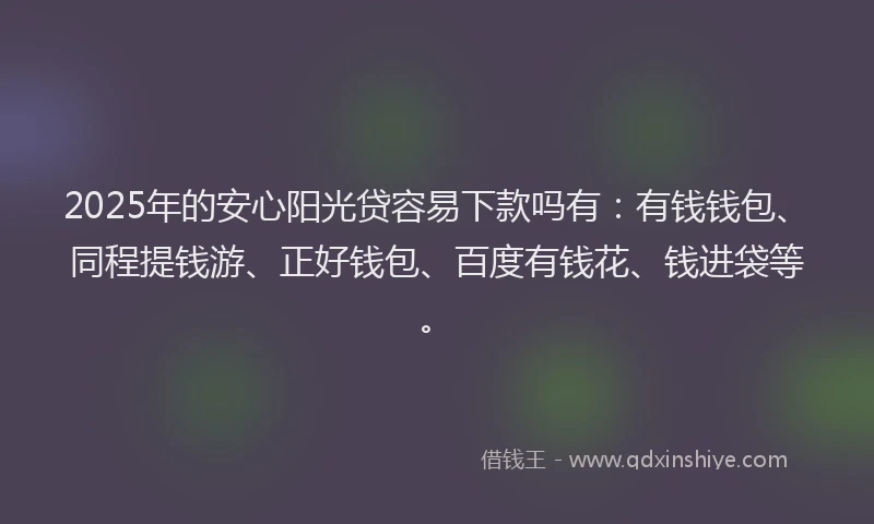 2025年的安心阳光贷容易下款吗有：有钱钱包、同程提钱游、正好钱包、百度有钱花、钱进袋等。