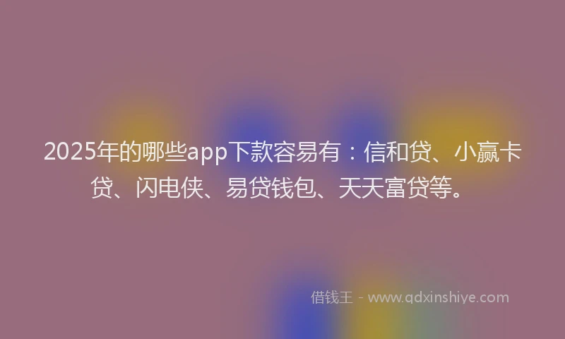 2025年的哪些app下款容易有：信和贷、小赢卡贷、闪电侠、易贷钱包、天天富贷等。