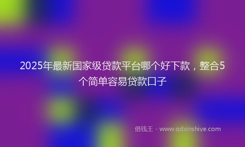 2025年最新国家级贷款平台哪个好下款，整合5个简单容易贷款口子