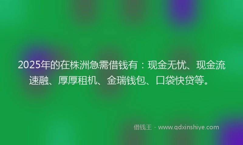 2025年的在株洲急需借钱有：现金无忧、现金流速融、厚厚租机、金瑞钱包、口袋快贷等。