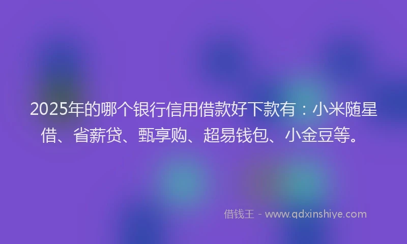 2025年的哪个银行信用借款好下款有：小米随星借、省薪贷、甄享购、超易钱包、小金豆等。
