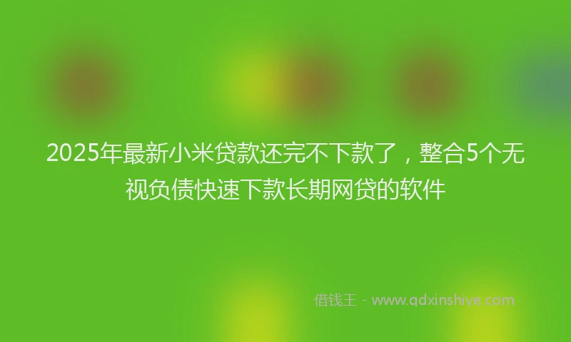 2025年最新小米贷款还完不下款了，整合5个无视负债快速下款长期网贷的软件