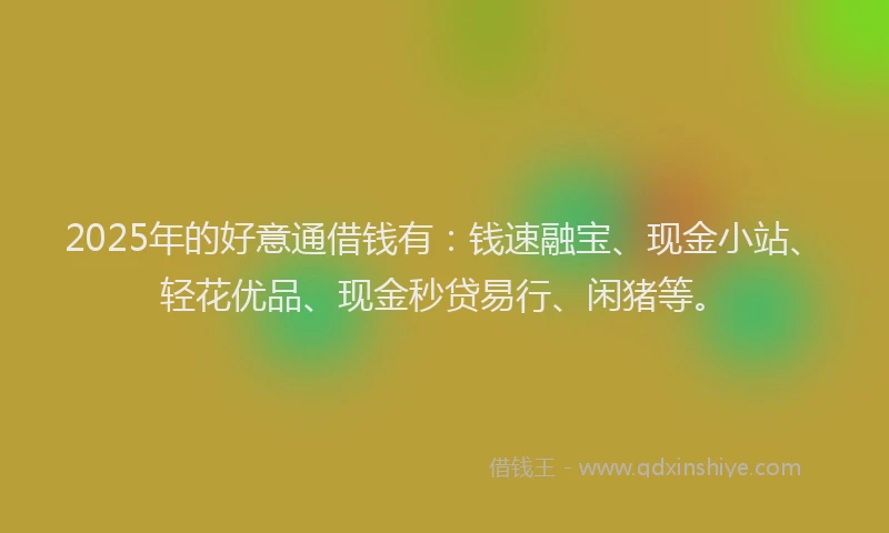 2025年的好意通借钱有：钱速融宝、现金小站、轻花优品、现金秒贷易行、闲猪等。