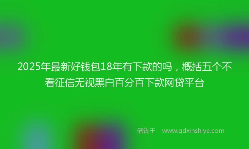 2025年最新好钱包18年有下款的吗，概括五个不看征信无视黑白百分百下款网贷平台