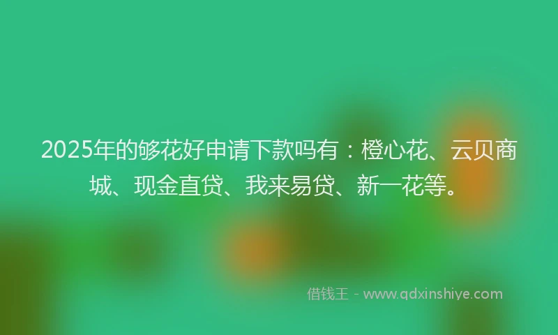 2025年的够花好申请下款吗有：橙心花、云贝商城、现金直贷、我来易贷、新一花等。