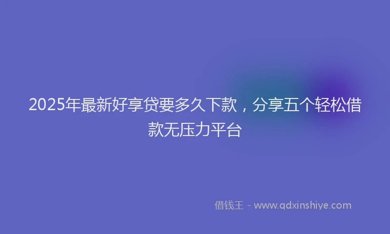 2025年最新好享贷要多久下款，分享五个轻松借款无压力平台