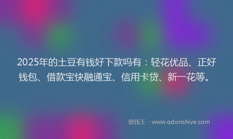 2025年的土豆有钱好下款吗有：轻花优品、正好钱包、借款宝快融通宝、信用卡贷、新一花等。
