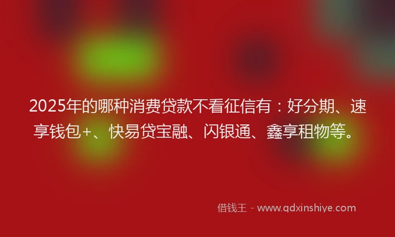 2025年的哪种消费贷款不看征信有：好分期、速享钱包+、快易贷宝融、闪银通、鑫享租物等。