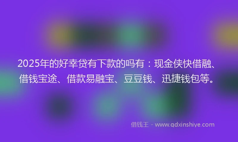 2025年的好幸贷有下款的吗有：现金侠快借融、借钱宝途、借款易融宝、豆豆钱、迅捷钱包等。