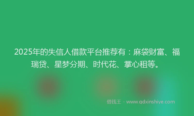 2025年的失信人借款平台推荐有：麻袋财富、福瑞贷、星梦分期、时代花、掌心租等。