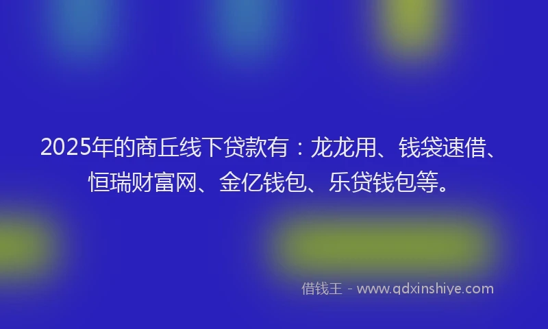 2025年的商丘线下贷款有：龙龙用、钱袋速借、恒瑞财富网、金亿钱包、乐贷钱包等。