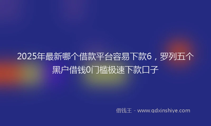2025年最新哪个借款平台容易下款6，罗列五个黑户借钱0门槛极速下款口子