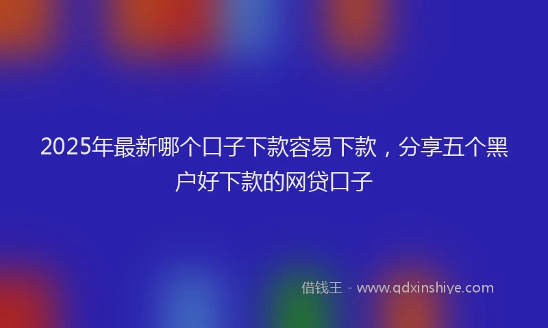 2025年最新哪个口子下款容易下款，分享五个黑户好下款的网贷口子