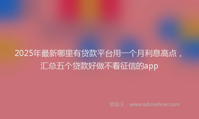 2025年最新哪里有贷款平台用一个月利息高点，汇总五个贷款好做不看征信的app