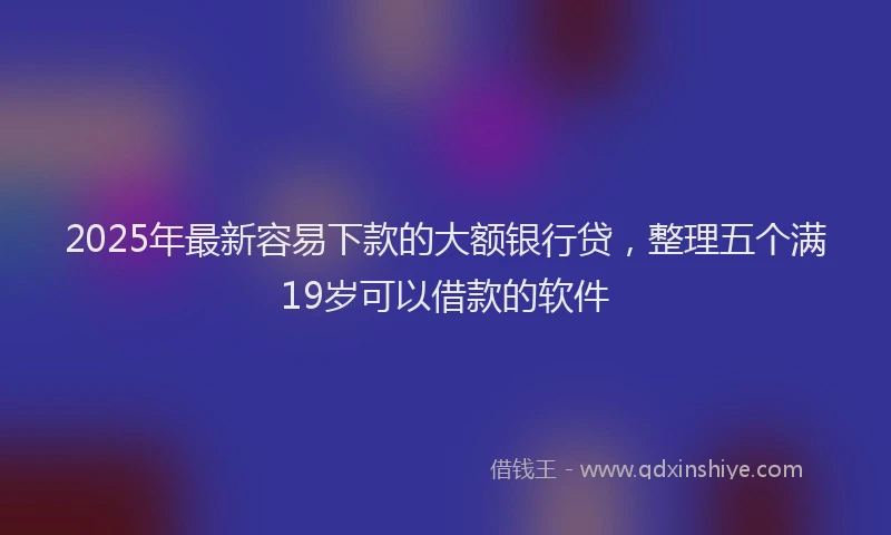 2025年最新容易下款的大额银行贷，整理五个满19岁可以借款的软件