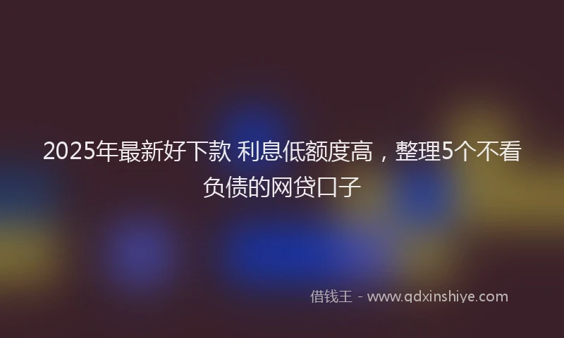 2025年最新好下款 利息低额度高，整理5个不看负债的网贷口子