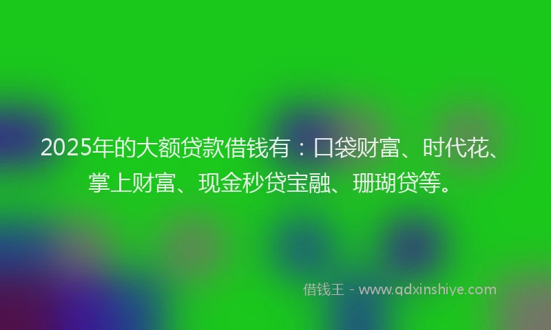2025年的大额贷款借钱有：口袋财富、时代花、掌上财富、现金秒贷宝融、珊瑚贷等。