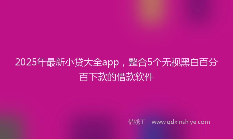 2025年最新小贷大全app，整合5个无视黑白百分百下款的借款软件
