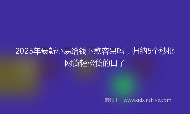 2025年最新小易给钱下款容易吗，归纳5个秒批网贷轻松贷的口子