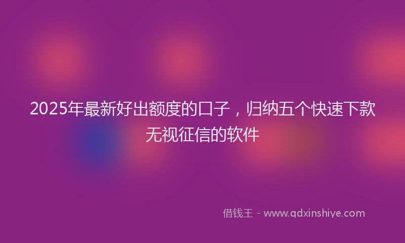 2025年最新好出额度的口子，归纳五个快速下款无视征信的软件