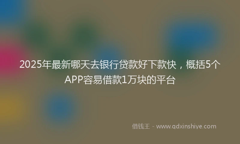 2025年最新哪天去银行贷款好下款快，概括5个APP容易借款1万块的平台