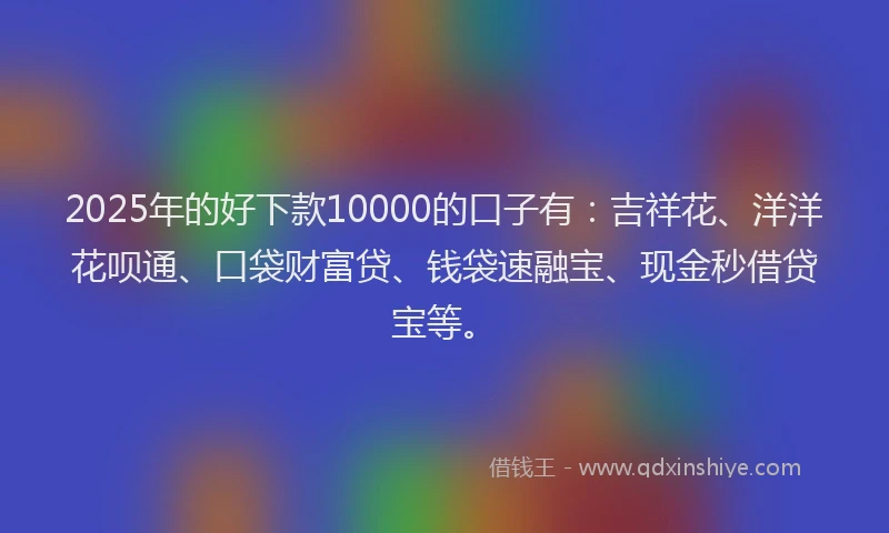 2025年的好下款10000的口子有：吉祥花、洋洋花呗通、口袋财富贷、钱袋速融宝、现金秒借贷宝等。