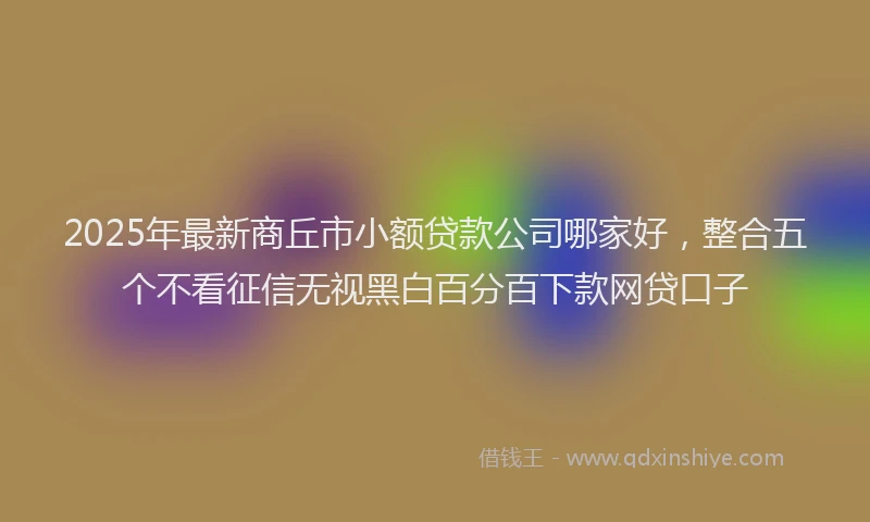 2025年最新商丘市小额贷款公司哪家好，整合五个不看征信无视黑白百分百下款网贷口子
