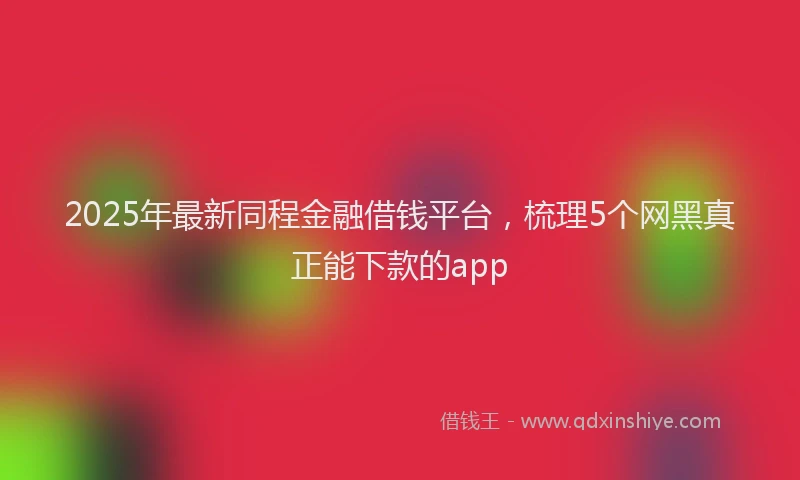 2025年最新同程金融借钱平台，梳理5个网黑真正能下款的app