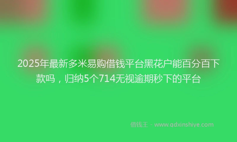 2025年最新多米易购借钱平台黑花户能百分百下款吗，归纳5个714无视逾期秒下的平台